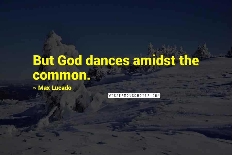 Max Lucado Quotes: But God dances amidst the common.