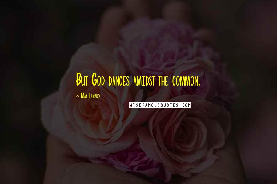 Max Lucado Quotes: But God dances amidst the common.