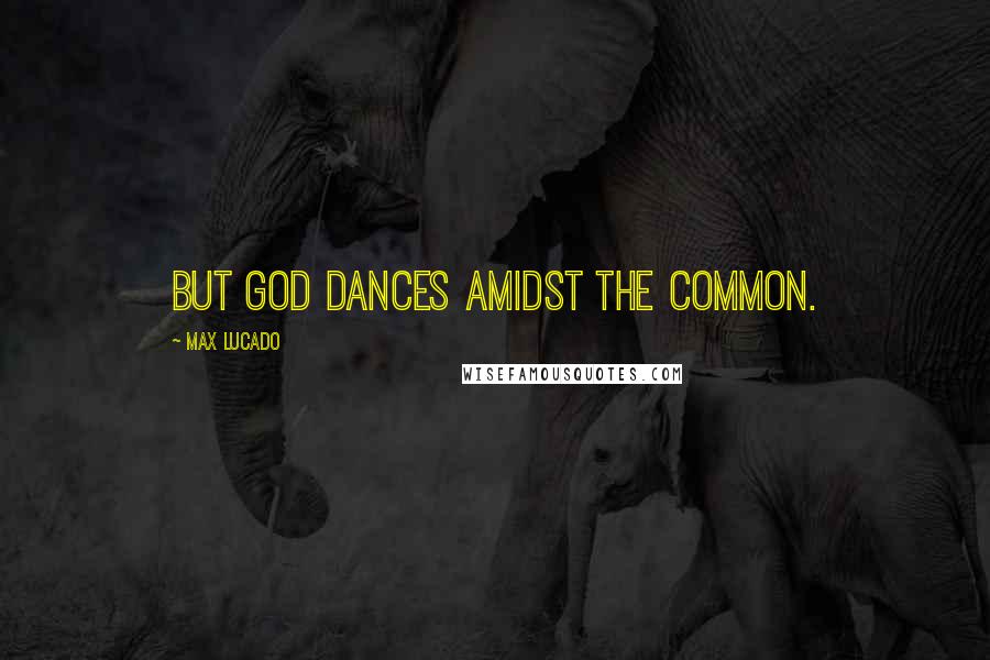 Max Lucado Quotes: But God dances amidst the common.