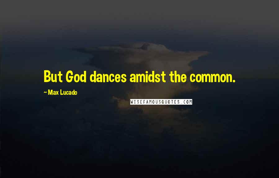 Max Lucado Quotes: But God dances amidst the common.
