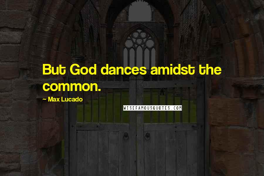 Max Lucado Quotes: But God dances amidst the common.