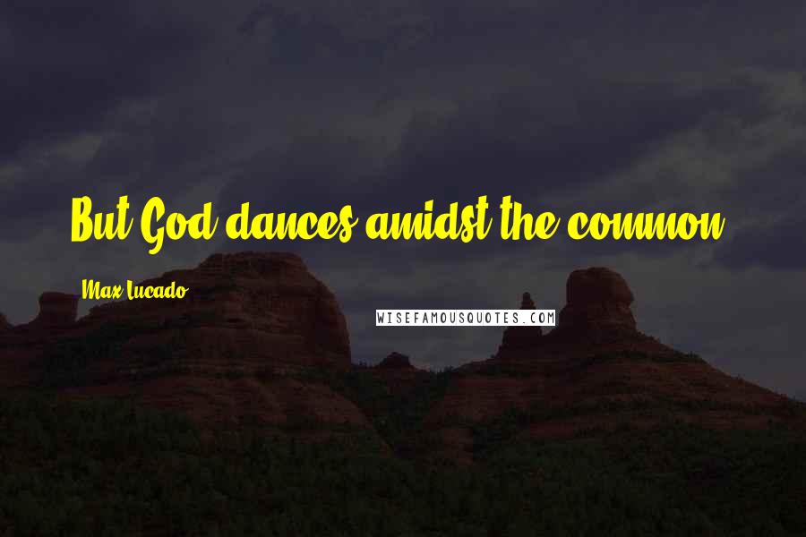 Max Lucado Quotes: But God dances amidst the common.