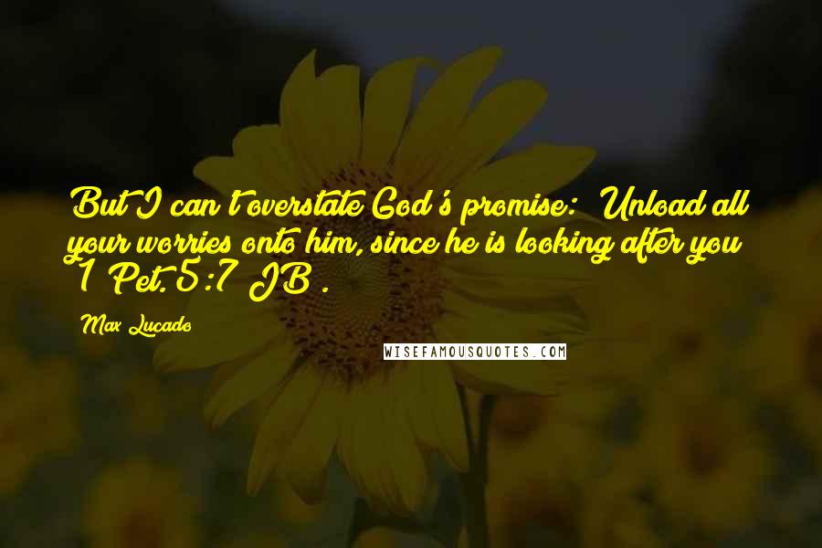 Max Lucado Quotes: But I can't overstate God's promise: "Unload all your worries onto him, since he is looking after you" (1 Pet. 5:7 JB).