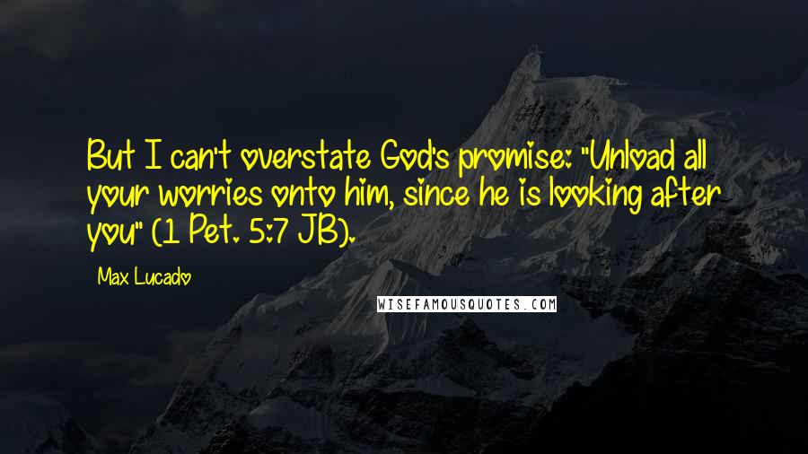 Max Lucado Quotes: But I can't overstate God's promise: "Unload all your worries onto him, since he is looking after you" (1 Pet. 5:7 JB).