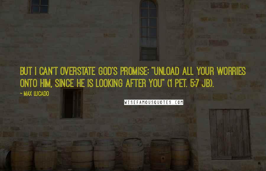 Max Lucado Quotes: But I can't overstate God's promise: "Unload all your worries onto him, since he is looking after you" (1 Pet. 5:7 JB).