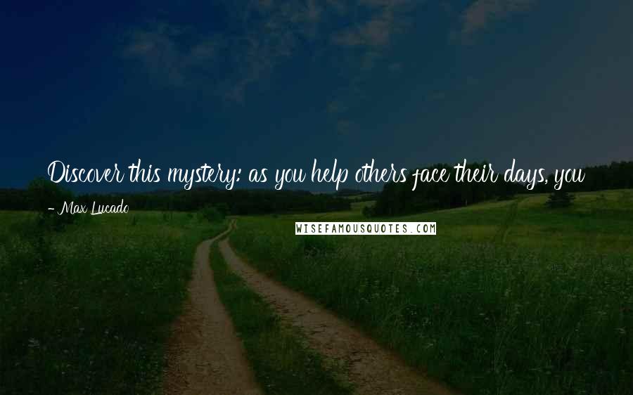 Max Lucado Quotes: Discover this mystery: as you help others face their days, you put life into your own. And life is exactly what many people need.