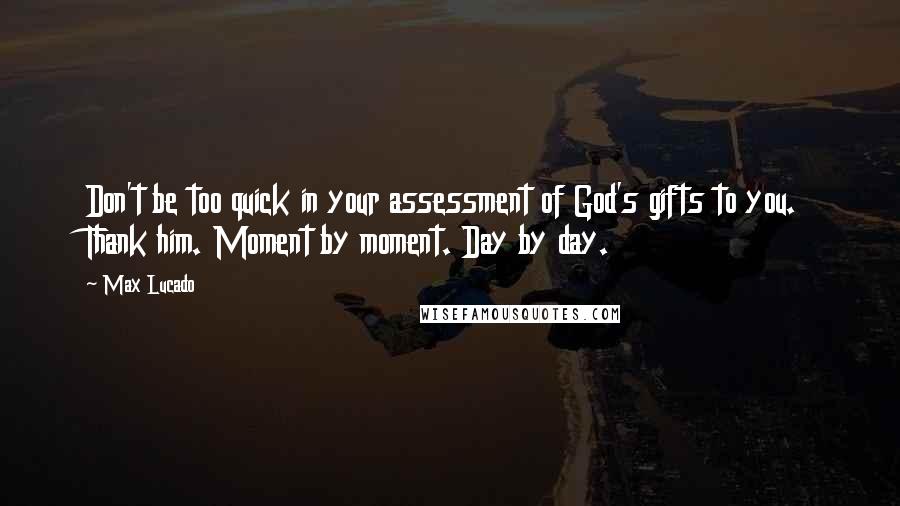 Max Lucado Quotes: Don't be too quick in your assessment of God's gifts to you. Thank him. Moment by moment. Day by day.