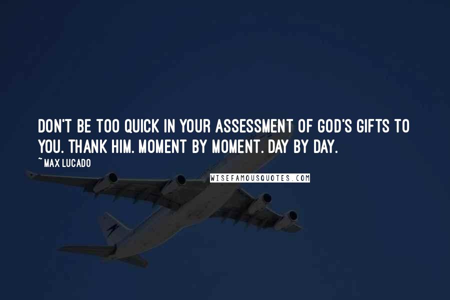 Max Lucado Quotes: Don't be too quick in your assessment of God's gifts to you. Thank him. Moment by moment. Day by day.