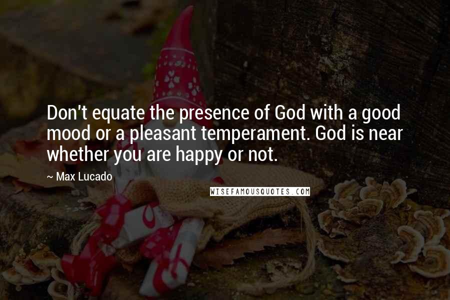 Max Lucado Quotes: Don't equate the presence of God with a good mood or a pleasant temperament. God is near whether you are happy or not.