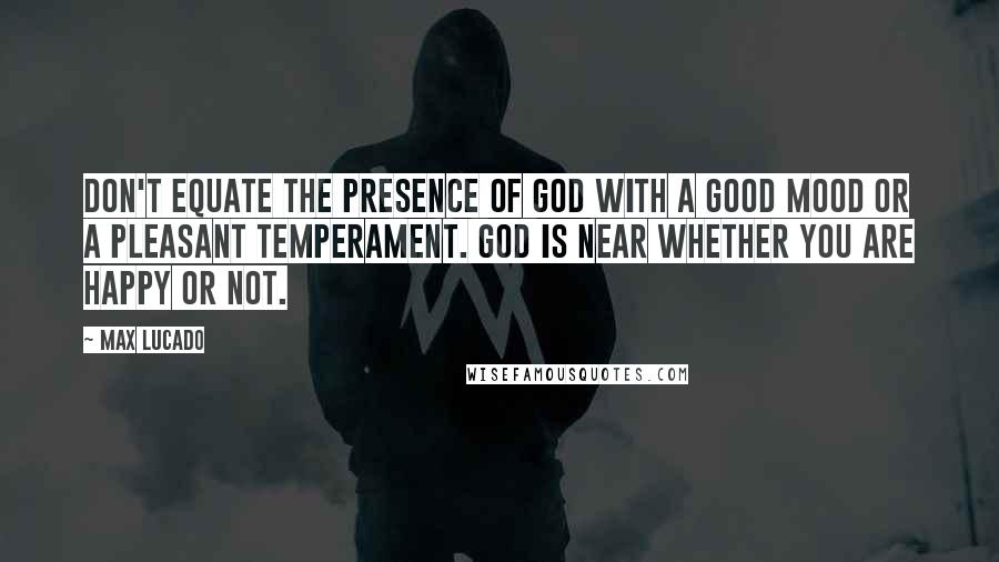 Max Lucado Quotes: Don't equate the presence of God with a good mood or a pleasant temperament. God is near whether you are happy or not.