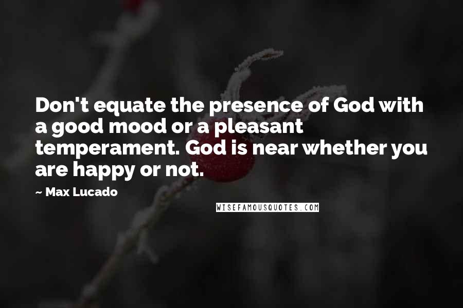 Max Lucado Quotes: Don't equate the presence of God with a good mood or a pleasant temperament. God is near whether you are happy or not.