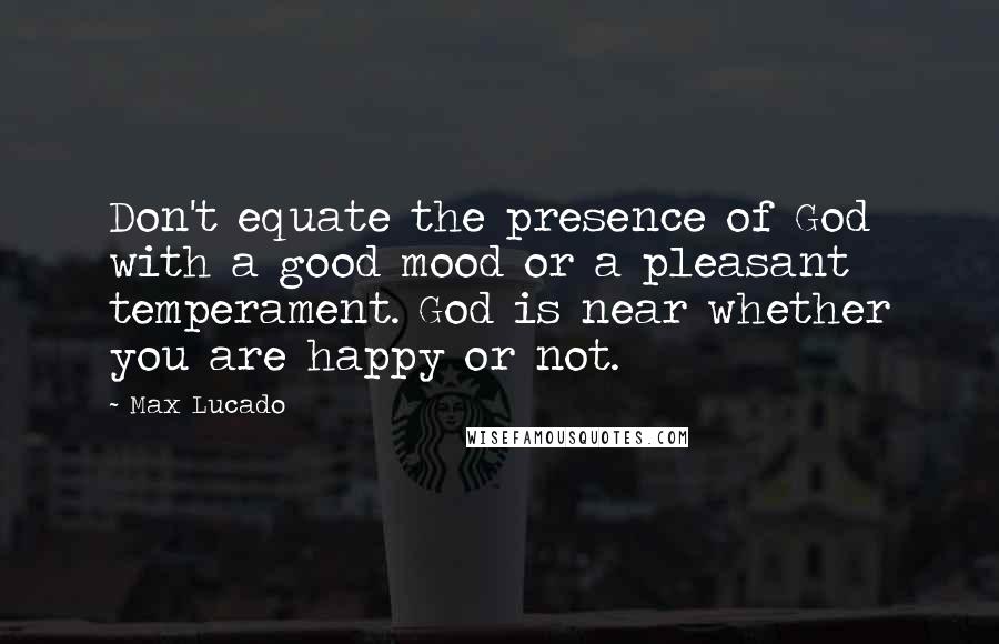 Max Lucado Quotes: Don't equate the presence of God with a good mood or a pleasant temperament. God is near whether you are happy or not.