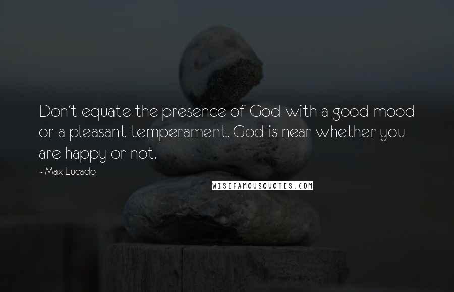 Max Lucado Quotes: Don't equate the presence of God with a good mood or a pleasant temperament. God is near whether you are happy or not.