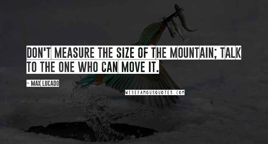 Max Lucado Quotes: Don't measure the size of the mountain; talk to the One who can move it.