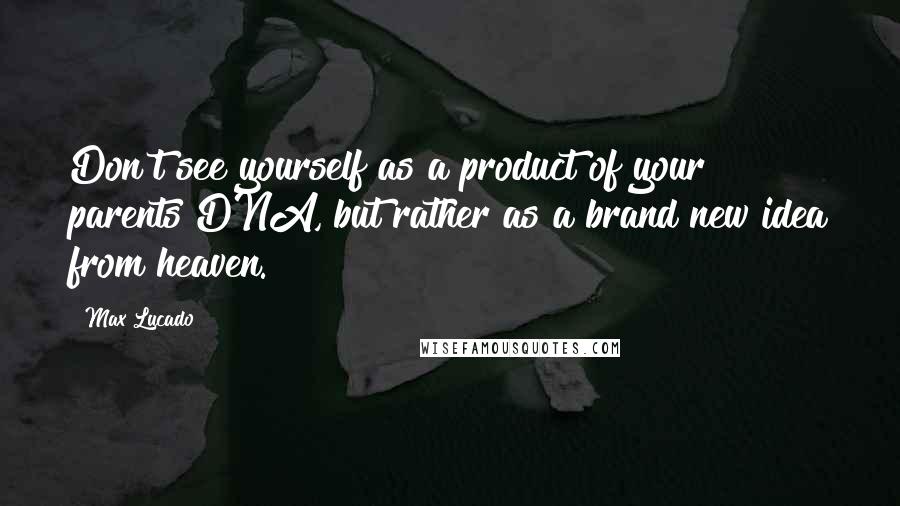 Max Lucado Quotes: Don't see yourself as a product of your parents DNA, but rather as a brand new idea from heaven.