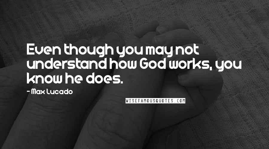 Max Lucado Quotes: Even though you may not understand how God works, you know he does.