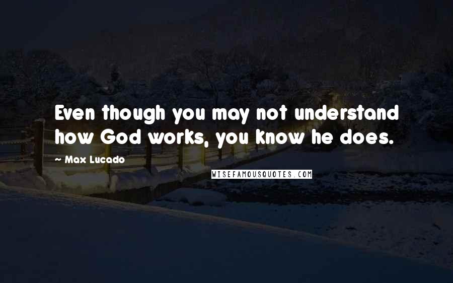 Max Lucado Quotes: Even though you may not understand how God works, you know he does.