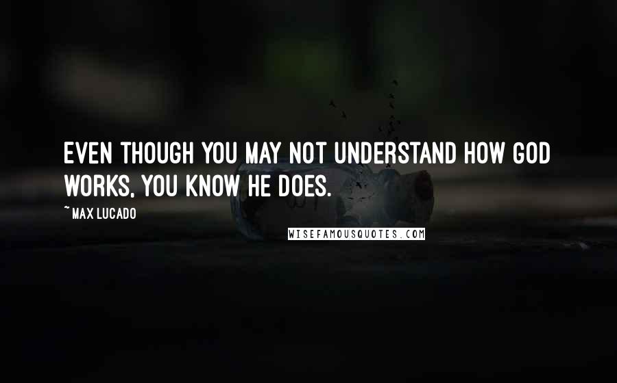 Max Lucado Quotes: Even though you may not understand how God works, you know he does.