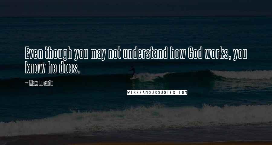 Max Lucado Quotes: Even though you may not understand how God works, you know he does.