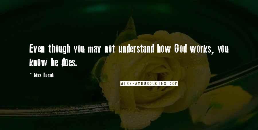 Max Lucado Quotes: Even though you may not understand how God works, you know he does.