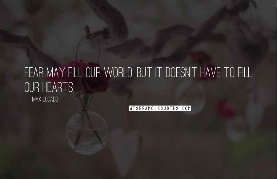 Max Lucado Quotes: Fear may fill our world, but it doesn't have to fill our hearts.