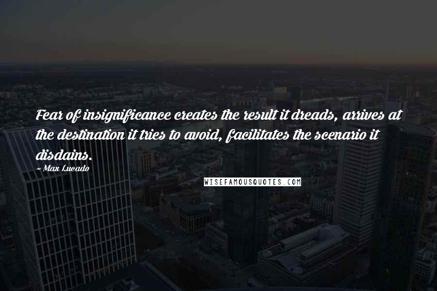 Max Lucado Quotes: Fear of insignificance creates the result it dreads, arrives at the destination it tries to avoid, facilitates the scenario it disdains.