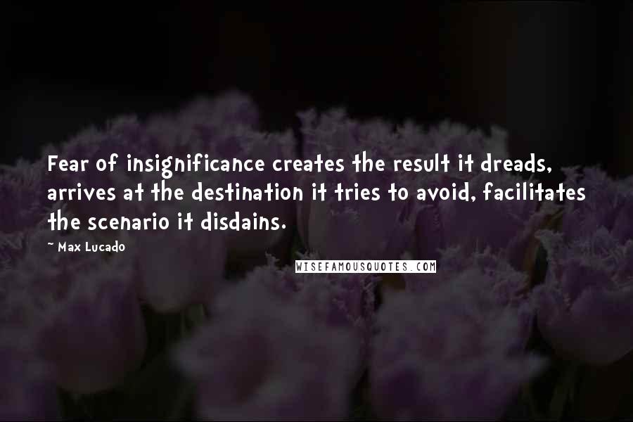 Max Lucado Quotes: Fear of insignificance creates the result it dreads, arrives at the destination it tries to avoid, facilitates the scenario it disdains.