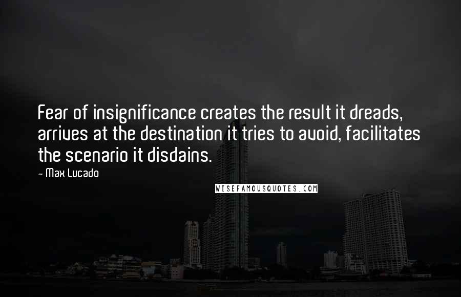 Max Lucado Quotes: Fear of insignificance creates the result it dreads, arrives at the destination it tries to avoid, facilitates the scenario it disdains.