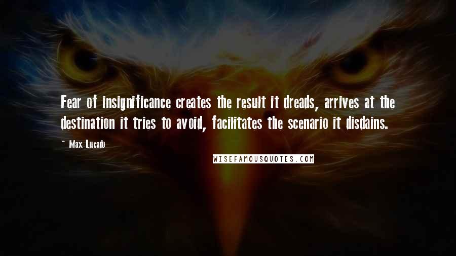 Max Lucado Quotes: Fear of insignificance creates the result it dreads, arrives at the destination it tries to avoid, facilitates the scenario it disdains.