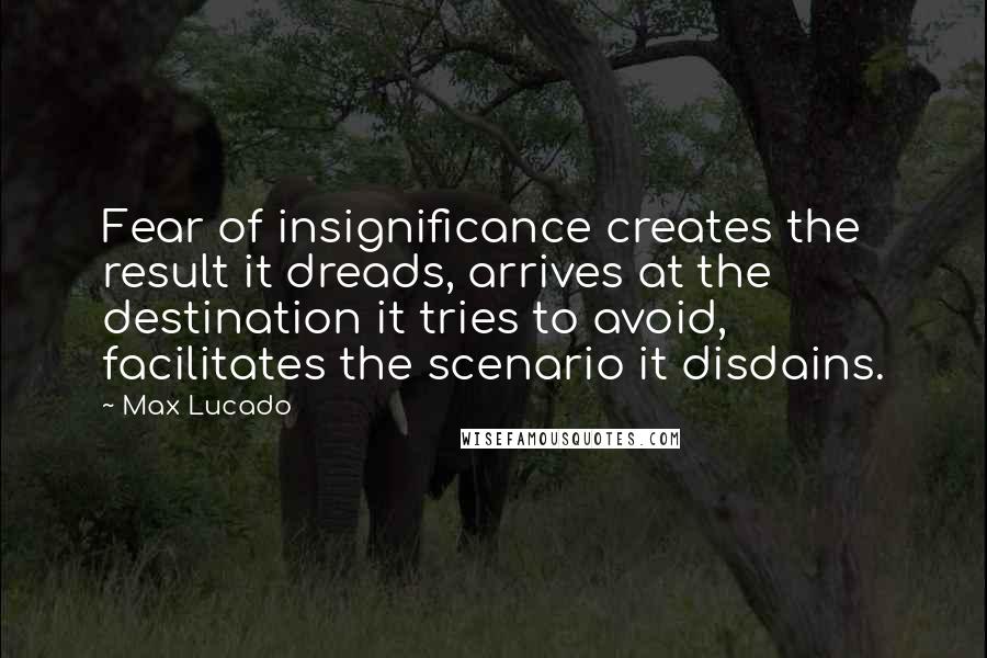 Max Lucado Quotes: Fear of insignificance creates the result it dreads, arrives at the destination it tries to avoid, facilitates the scenario it disdains.
