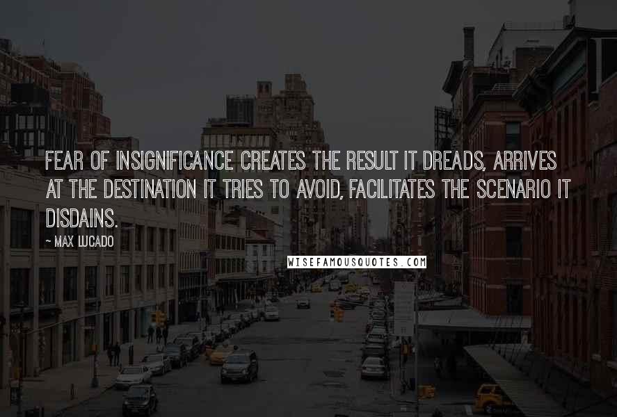 Max Lucado Quotes: Fear of insignificance creates the result it dreads, arrives at the destination it tries to avoid, facilitates the scenario it disdains.