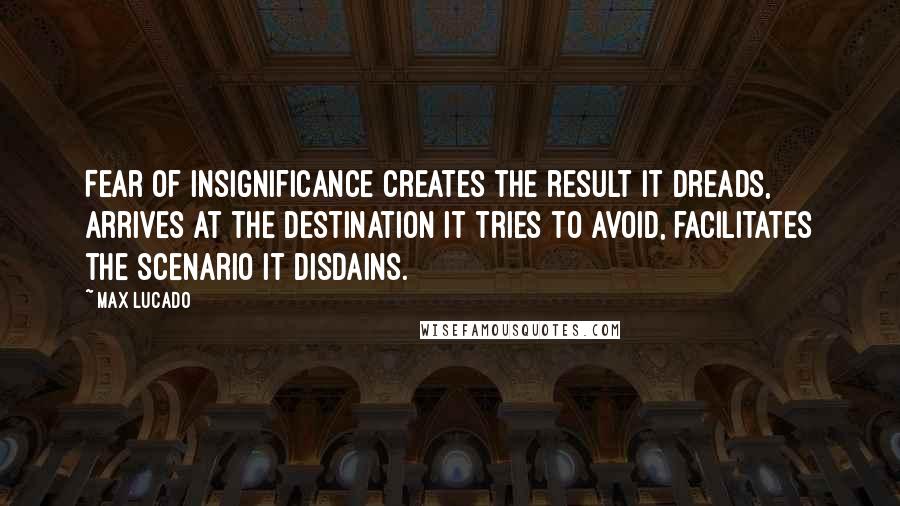 Max Lucado Quotes: Fear of insignificance creates the result it dreads, arrives at the destination it tries to avoid, facilitates the scenario it disdains.