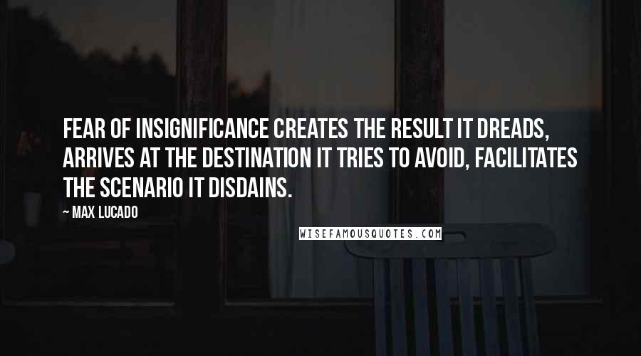 Max Lucado Quotes: Fear of insignificance creates the result it dreads, arrives at the destination it tries to avoid, facilitates the scenario it disdains.