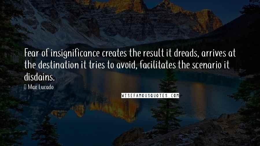 Max Lucado Quotes: Fear of insignificance creates the result it dreads, arrives at the destination it tries to avoid, facilitates the scenario it disdains.