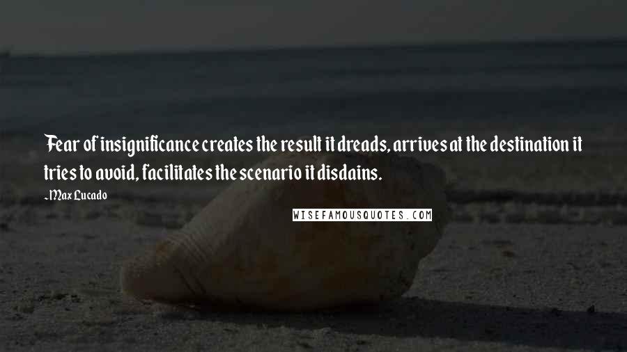 Max Lucado Quotes: Fear of insignificance creates the result it dreads, arrives at the destination it tries to avoid, facilitates the scenario it disdains.