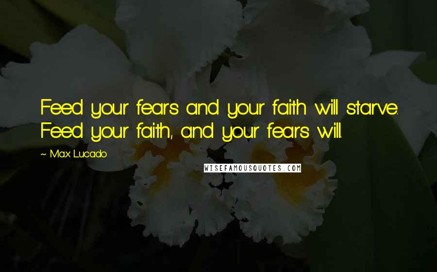 Max Lucado Quotes: Feed your fears and your faith will starve. Feed your faith, and your fears will.