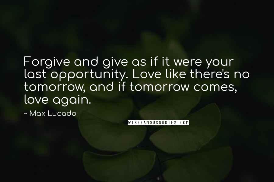 Max Lucado Quotes: Forgive and give as if it were your last opportunity. Love like there's no tomorrow, and if tomorrow comes, love again.