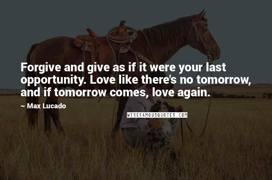 Max Lucado Quotes: Forgive and give as if it were your last opportunity. Love like there's no tomorrow, and if tomorrow comes, love again.