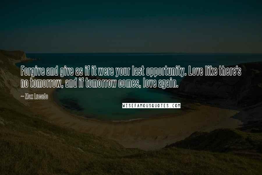 Max Lucado Quotes: Forgive and give as if it were your last opportunity. Love like there's no tomorrow, and if tomorrow comes, love again.