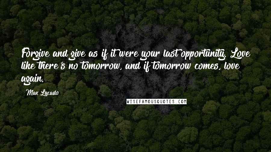 Max Lucado Quotes: Forgive and give as if it were your last opportunity. Love like there's no tomorrow, and if tomorrow comes, love again.