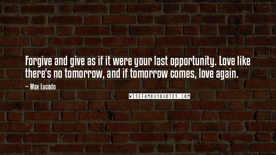 Max Lucado Quotes: Forgive and give as if it were your last opportunity. Love like there's no tomorrow, and if tomorrow comes, love again.