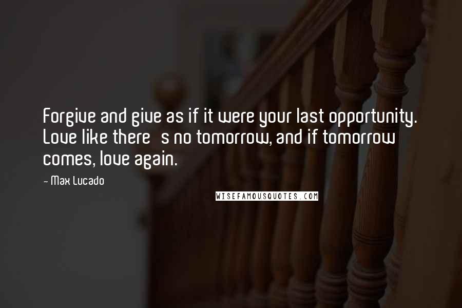 Max Lucado Quotes: Forgive and give as if it were your last opportunity. Love like there's no tomorrow, and if tomorrow comes, love again.