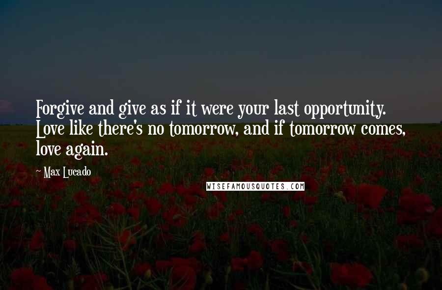 Max Lucado Quotes: Forgive and give as if it were your last opportunity. Love like there's no tomorrow, and if tomorrow comes, love again.