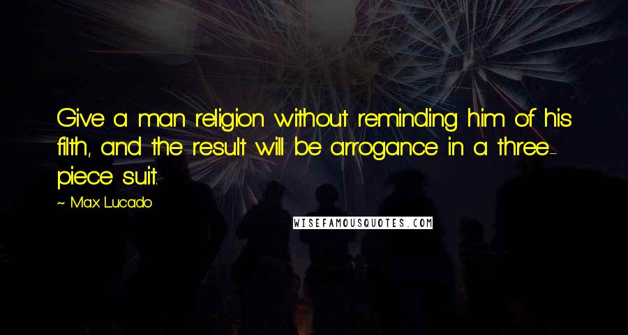 Max Lucado Quotes: Give a man religion without reminding him of his filth, and the result will be arrogance in a three- piece suit.