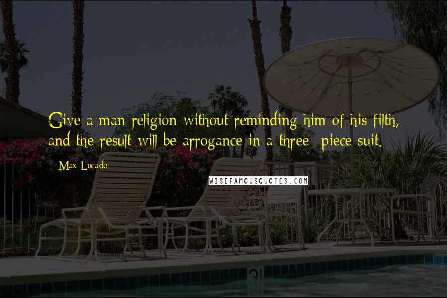 Max Lucado Quotes: Give a man religion without reminding him of his filth, and the result will be arrogance in a three- piece suit.