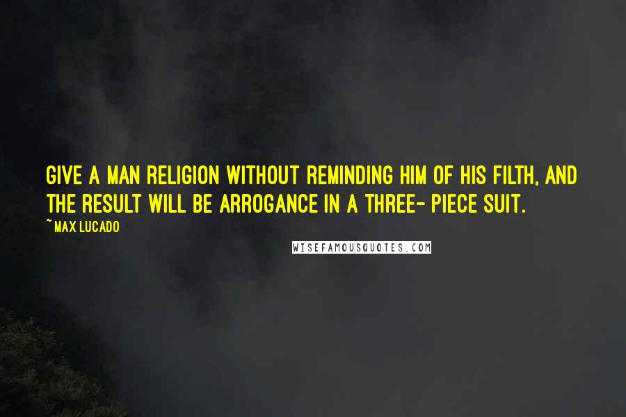 Max Lucado Quotes: Give a man religion without reminding him of his filth, and the result will be arrogance in a three- piece suit.