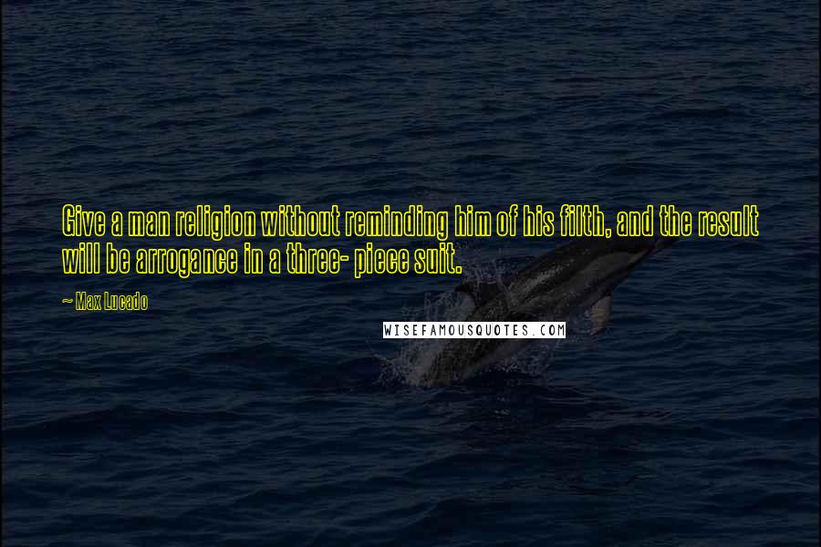 Max Lucado Quotes: Give a man religion without reminding him of his filth, and the result will be arrogance in a three- piece suit.