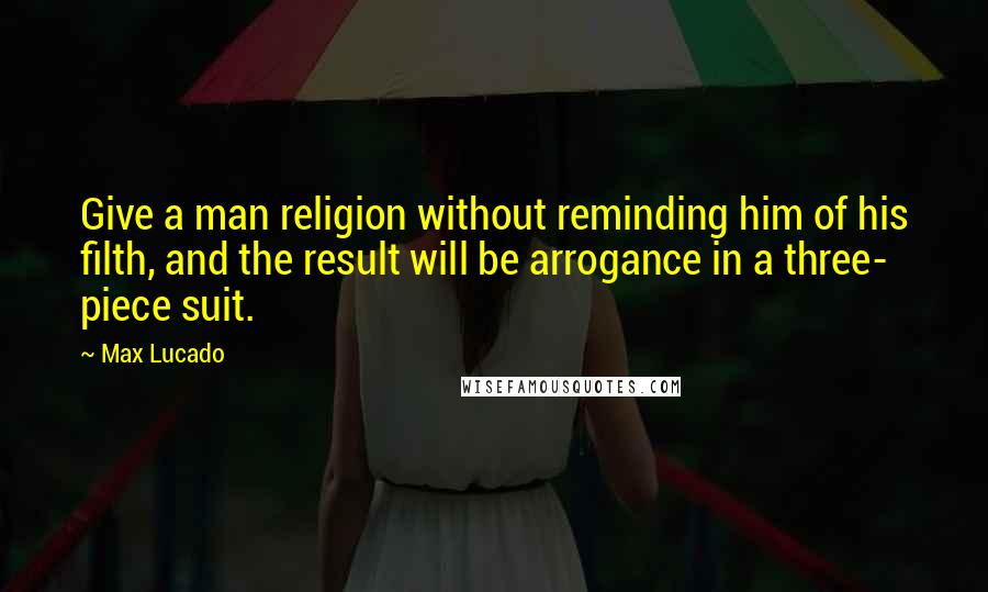 Max Lucado Quotes: Give a man religion without reminding him of his filth, and the result will be arrogance in a three- piece suit.