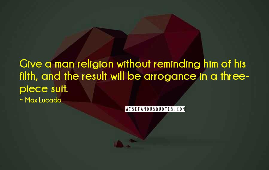 Max Lucado Quotes: Give a man religion without reminding him of his filth, and the result will be arrogance in a three- piece suit.