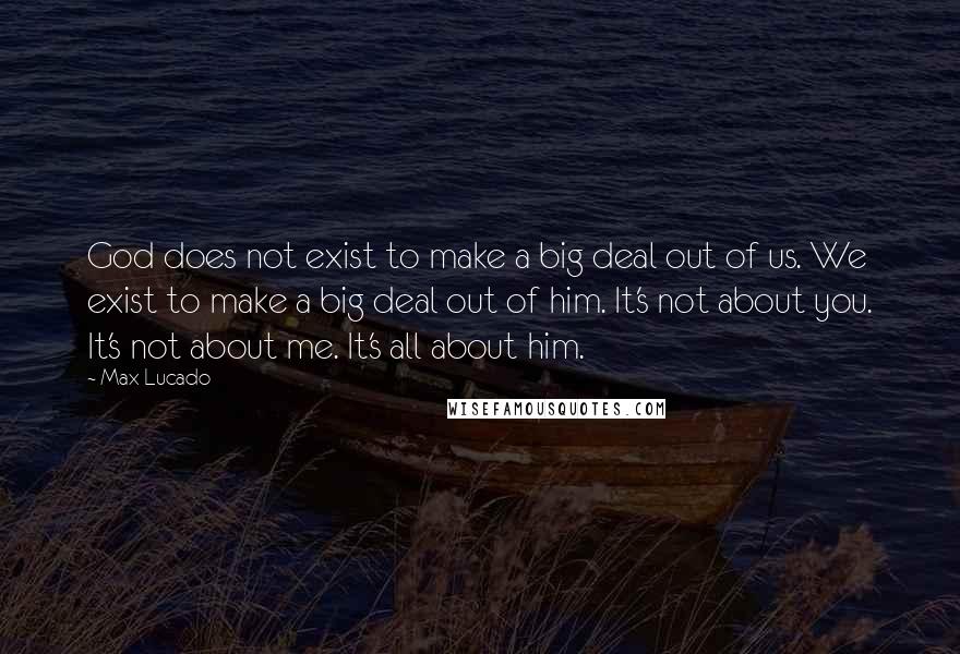 Max Lucado Quotes: God does not exist to make a big deal out of us. We exist to make a big deal out of him. It's not about you. It's not about me. It's all about him.